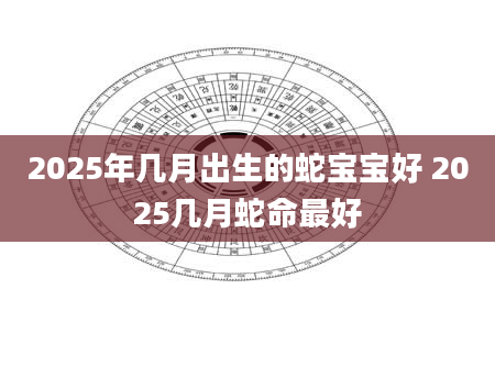 2025年几月出生的蛇宝宝好 2025几月蛇命最好