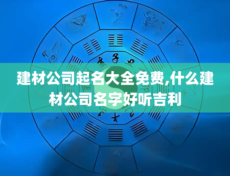 建材公司起名大全免费,什么建材公司名字好听吉利