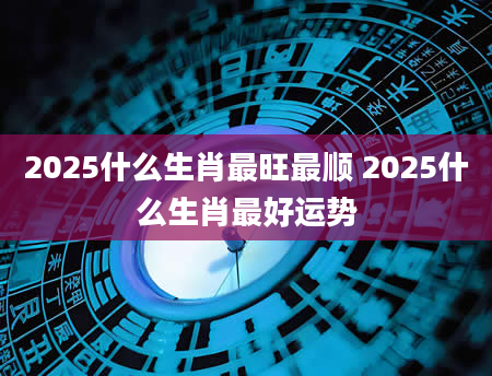 2025什么生肖最旺最顺 2025什么生肖最好运势