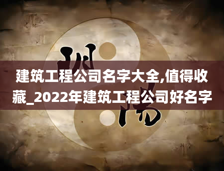 建筑工程公司名字大全,值得收藏_2022年建筑工程公司好名字