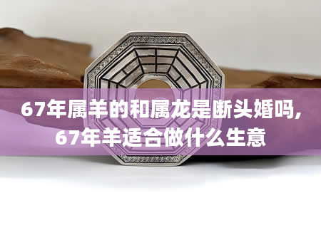 67年属羊的和属龙是断头婚吗,67年羊适合做什么生意