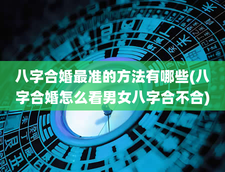 八字合婚最准的方法有哪些(八字合婚怎么看男女八字合不合)