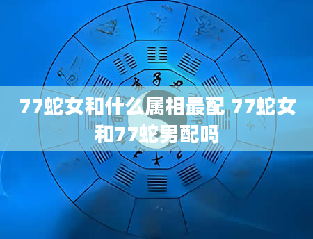 77蛇女和什么属相最配 77蛇女和77蛇男配吗