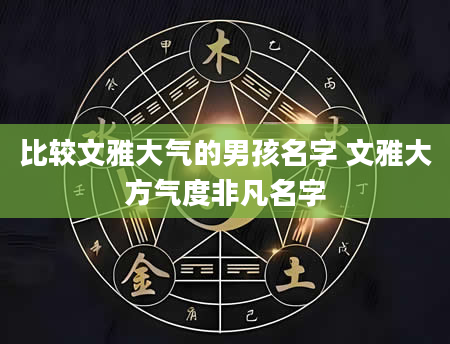比较文雅大气的男孩名字 文雅大方气度非凡名字