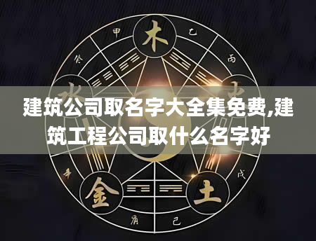 建筑公司取名字大全集免费,建筑工程公司取什么名字好