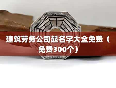 建筑劳务公司起名字大全免费（免费300个）