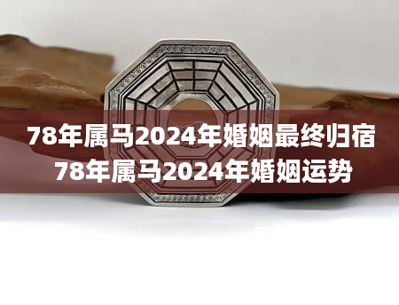 78年属马2024年婚姻最终归宿 78年属马2024年婚姻运势