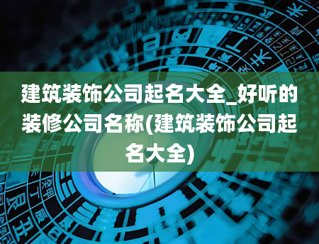 建筑装饰公司起名大全_好听的装修公司名称(建筑装饰公司起名大全)