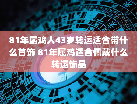 81年属鸡人43岁转运适合带什么首饰 81年属鸡适合佩戴什么转运饰品