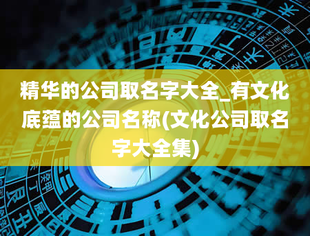 精华的公司取名字大全_有文化底蕴的公司名称(文化公司取名字大全集)