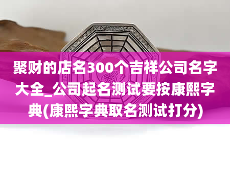 聚财的店名300个吉祥公司名字大全_公司起名测试要按康熙字典(康熙字典取名测试打分)