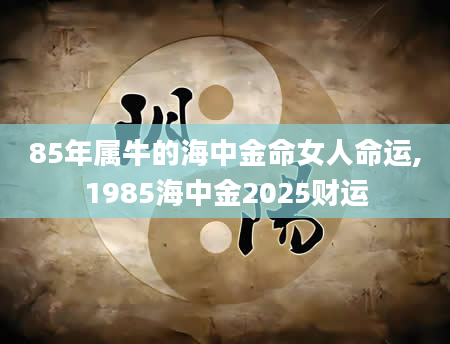 85年属牛的海中金命女人命运,1985海中金2025财运