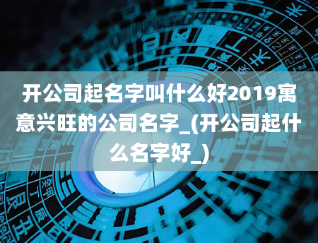 开公司起名字叫什么好2019寓意兴旺的公司名字_(开公司起什么名字好_)