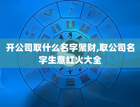 开公司取什么名字聚财,取公司名字生意红火大全