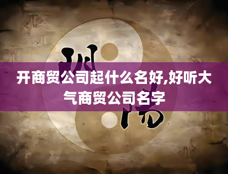 开商贸公司起什么名好,好听大气商贸公司名字
