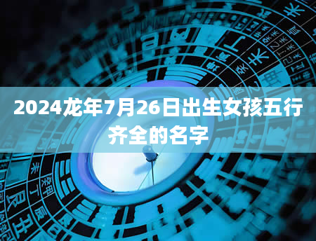 2024龙年7月26日出生女孩五行齐全的名字