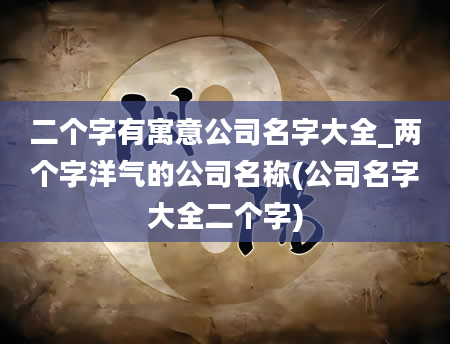 二个字有寓意公司名字大全_两个字洋气的公司名称(公司名字大全二个字)