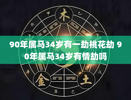 90年属马34岁有一劫桃花劫 90年属马34岁有情劫吗