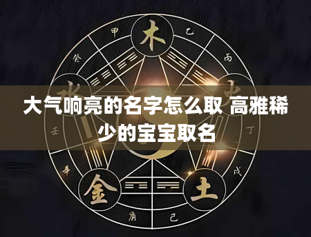 大气响亮的名字怎么取 高雅稀少的宝宝取名