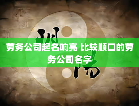 劳务公司起名响亮 比较顺口的劳务公司名字