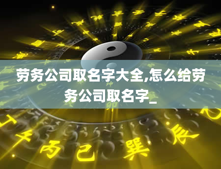 劳务公司取名字大全,怎么给劳务公司取名字_