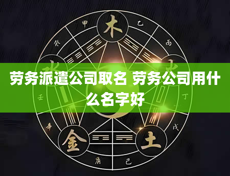 劳务派遣公司取名 劳务公司用什么名字好