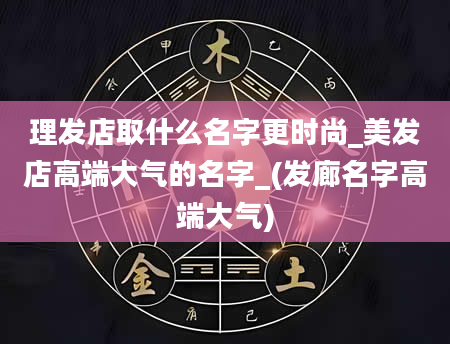 理发店取什么名字更时尚_美发店高端大气的名字_(发廊名字高端大气)
