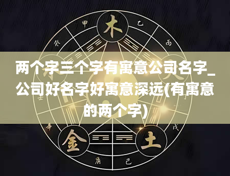 两个字三个字有寓意公司名字_公司好名字好寓意深远(有寓意的两个字)