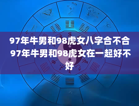 97年牛男和98虎女八字合不合 97年牛男和98虎女在一起好不好