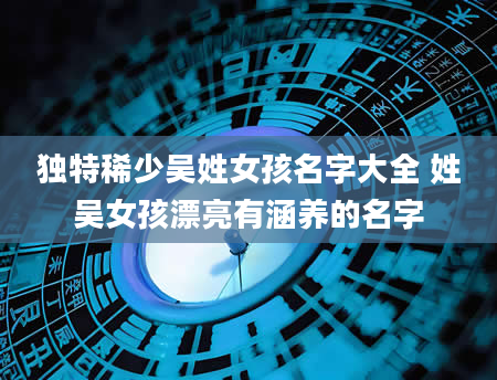 独特稀少吴姓女孩名字大全 姓吴女孩漂亮有涵养的名字