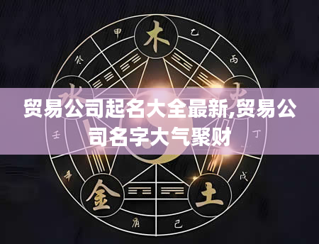 贸易公司起名大全最新,贸易公司名字大气聚财