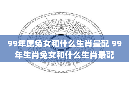 99年属兔女和什么生肖最配 99年生肖兔女和什么生肖最配
