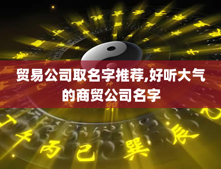 贸易公司取名字推荐,好听大气的商贸公司名字