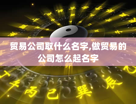 贸易公司取什么名字,做贸易的公司怎么起名字