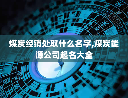 煤炭经销处取什么名字,煤炭能源公司起名大全