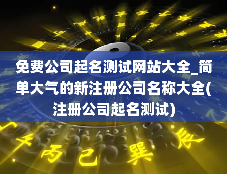 免费公司起名测试网站大全_简单大气的新注册公司名称大全(注册公司起名测试)
