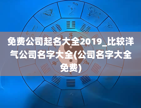 免费公司起名大全2019_比较洋气公司名字大全(公司名字大全免费)