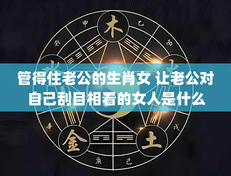 管得住老公的生肖女 让老公对自己刮目相看的女人是什么