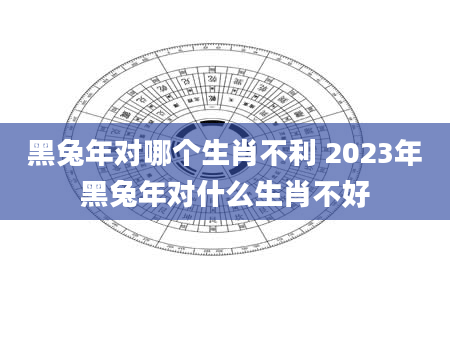 黑兔年对哪个生肖不利 2023年黑兔年对什么生肖不好