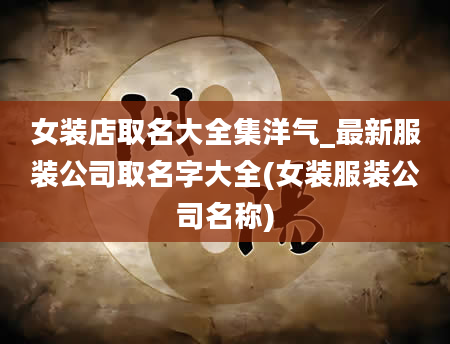 女装店取名大全集洋气_最新服装公司取名字大全(女装服装公司名称)