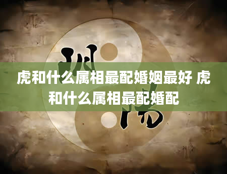 虎和什么属相最配婚姻最好 虎和什么属相最配婚配