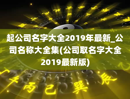起公司名字大全2019年最新_公司名称大全集(公司取名字大全2019最新版)