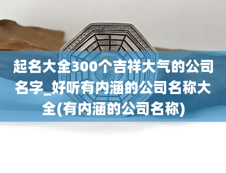 起名大全300个吉祥大气的公司名字_好听有内涵的公司名称大全(有内涵的公司名称)