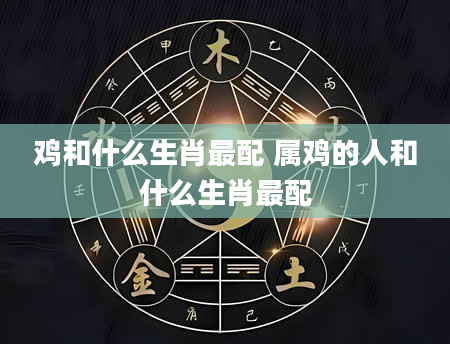 鸡和什么生肖最配 属鸡的人和什么生肖最配