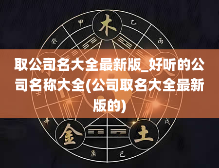 取公司名大全最新版_好听的公司名称大全(公司取名大全最新版的)