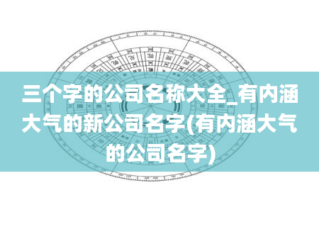 三个字的公司名称大全_有内涵大气的新公司名字(有内涵大气的公司名字)