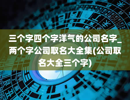 三个字四个字洋气的公司名字_两个字公司取名大全集(公司取名大全三个字)