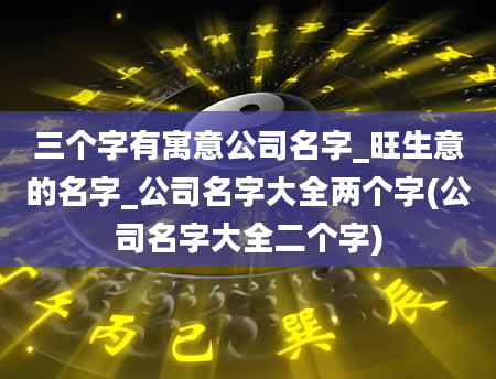 三个字有寓意公司名字_旺生意的名字_公司名字大全两个字(公司名字大全二个字)