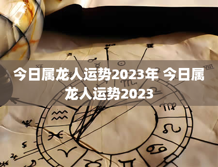 今日属龙人运势2023年 今日属龙人运势2023