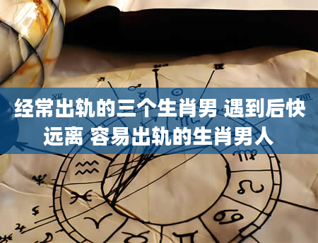 经常出轨的三个生肖男 遇到后快远离 容易出轨的生肖男人